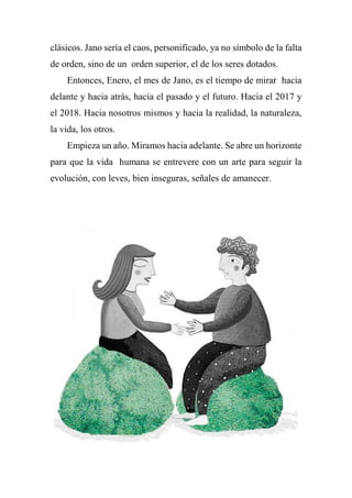 clásicos. Jano sería el caos, personificado, ya no símbolo de la falta
de orden, sino de un orden superior, el de los seres dotados.
Entonces, Enero, el mes de Jano, es el tiempo de mirar hacia
delante y hacia atrás, hacia el pasado y el futuro. Hacia el 2017 y
el 2018. Hacia nosotros mismos y hacia la realidad, la naturaleza,
la vida, los otros.
Empieza un año. Miramos hacia adelante. Se abre un horizonte
para que la vida humana se entrevere con un arte para seguir la
evolución, con leves, bien inseguras, señales de amanecer.
 