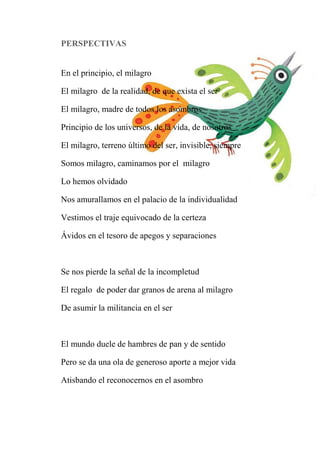 PERSPECTIVAS
En el principio, el milagro
El milagro de la realidad, de que exista el ser
El milagro, madre de todos los asombros
Principio de los universos, de la vida, de nosotros
El milagro, terreno último del ser, invisible, siempre
Somos milagro, caminamos por el milagro
Lo hemos olvidado
Nos amurallamos en el palacio de la individualidad
Vestimos el traje equivocado de la certeza
Ávidos en el tesoro de apegos y separaciones
Se nos pierde la señal de la incompletud
El regalo de poder dar granos de arena al milagro
De asumir la militancia en el ser
El mundo duele de hambres de pan y de sentido
Pero se da una ola de generoso aporte a mejor vida
Atisbando el reconocernos en el asombro
 