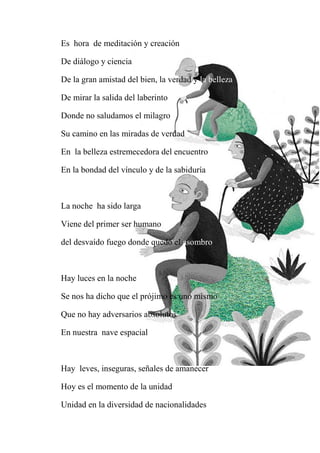 Es hora de meditación y creación
De diálogo y ciencia
De la gran amistad del bien, la verdad y la belleza
De mirar la salida del laberinto
Donde no saludamos el milagro
Su camino en las miradas de verdad
En la belleza estremecedora del encuentro
En la bondad del vínculo y de la sabiduría
La noche ha sido larga
Viene del primer ser humano
del desvaído fuego donde quedó el asombro
Hay luces en la noche
Se nos ha dicho que el prójimo es uno mismo
Que no hay adversarios absolutos
En nuestra nave espacial
Hay leves, inseguras, señales de amanecer
Hoy es el momento de la unidad
Unidad en la diversidad de nacionalidades
 