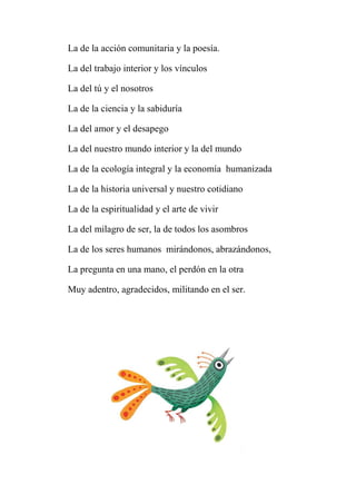 La de la acción comunitaria y la poesía.
La del trabajo interior y los vínculos
La del tú y el nosotros
La de la ciencia y la sabiduría
La del amor y el desapego
La del nuestro mundo interior y la del mundo
La de la ecología integral y la economía humanizada
La de la historia universal y nuestro cotidiano
La de la espiritualidad y el arte de vivir
La del milagro de ser, la de todos los asombros
La de los seres humanos mirándonos, abrazándonos,
La pregunta en una mano, el perdón en la otra
Muy adentro, agradecidos, militando en el ser.
 