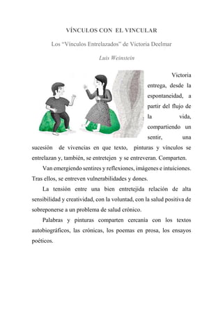 VÍNCULOS CON EL VINCULAR
Los “Vínculos Entrelazados” de Victoria Deelmar
Luis Weinstein
Victoria
entrega, desde la
espontaneidad, a
partir del flujo de
la vida,
compartiendo un
sentir, una
sucesión de vivencias en que texto, pinturas y vínculos se
entrelazan y, también, se entretejen y se entreveran. Comparten.
Van emergiendo sentires y reflexiones, imágenes e intuiciones.
Tras ellos, se entreven vulnerabilidades y dones.
La tensión entre una bien entretejida relación de alta
sensibilidad y creatividad, con la voluntad, con la salud positiva de
sobreponerse a un problema de salud crónico.
Palabras y pinturas comparten cercanía con los textos
autobiográficos, las crónicas, los poemas en prosa, los ensayos
poéticos.
 