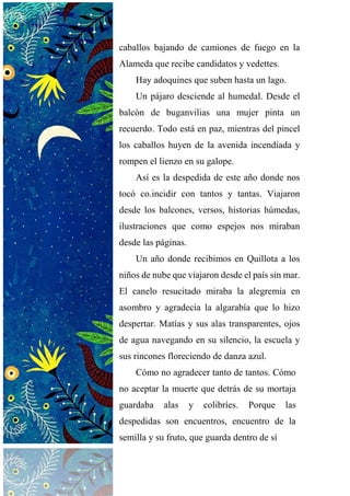 caballos bajando de camiones de fuego en la
Alameda que recibe candidatos y vedettes.
Hay adoquines que suben hasta un lago.
Un pájaro desciende al humedal. Desde el
balcón de buganvilias una mujer pinta un
recuerdo. Todo está en paz, mientras del pincel
los caballos huyen de la avenida incendiada y
rompen el lienzo en su galope.
Así es la despedida de este año donde nos
tocó co.incidir con tantos y tantas. Viajaron
desde los balcones, versos, historias húmedas,
ilustraciones que como espejos nos miraban
desde las páginas.
Un año donde recibimos en Quillota a los
niños de nube que viajaron desde el país sin mar.
El canelo resucitado miraba la alegremia en
asombro y agradecía la algarabía que lo hizo
despertar. Matías y sus alas transparentes, ojos
de agua navegando en su silencio, la escuela y
sus rincones floreciendo de danza azul.
Cómo no agradecer tanto de tantos. Cómo
no aceptar la muerte que detrás de su mortaja
guardaba alas y colibríes. Porque las
despedidas son encuentros, encuentro de la
semilla y su fruto, que guarda dentro de sí
 