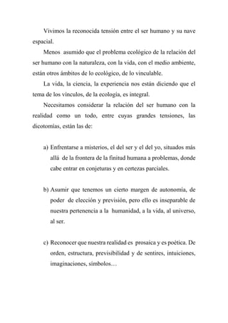 Vivimos la reconocida tensión entre el ser humano y su nave
espacial.
Menos asumido que el problema ecológico de la relación del
ser humano con la naturaleza, con la vida, con el medio ambiente,
están otros ámbitos de lo ecológico, de lo vinculable.
La vida, la ciencia, la experiencia nos están diciendo que el
tema de los vínculos, de la ecología, es integral.
Necesitamos considerar la relación del ser humano con la
realidad como un todo, entre cuyas grandes tensiones, las
dicotomías, están las de:
a) Enfrentarse a misterios, el del ser y el del yo, situados más
allá de la frontera de la finitud humana a problemas, donde
cabe entrar en conjeturas y en certezas parciales.
b) Asumir que tenemos un cierto margen de autonomía, de
poder de elección y previsión, pero ello es inseparable de
nuestra pertenencia a la humanidad, a la vida, al universo,
al ser.
c) Reconocer que nuestra realidad es prosaica y es poética. De
orden, estructura, previsibilidad y de sentires, intuiciones,
imaginaciones, símbolos…
 
