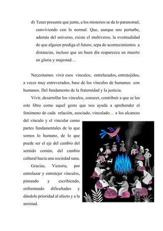 d) Tener presente que junto, a los misterios se da lo paranomal,
conviviendo con lo normal. Que, aunque nos perturbe,
además del universo, existe el multiverso, la eventualidad
de que alguien prediga el futuro, sepa de acontecimientos a
distancias, incluso que un buen día reaparezca un muerto
en gloria y majestad…
Necesitamos vivir esos vínculos, entrelazados, entretejidos,
a veces muy entreverados, base de los vínculos de humanos con
humanos. Del fundamento de la fraternidad y la justicia.
Vivir, desarrollar los vínculos, conocer, contribuir a que se lea
este libro como aquel gesto que nos ayuda a aprehender el
fenómeno de cada relación, asociado, vinculado… a los alcances
del vínculo y el vincular como
partes fundamentales de lo que
somos lo humano, de lo que
puede ser el eje del cambio del
sentido común, del cambio
cultural hacia una sociedad sana.
Gracias, Victoria, por
entrelazar y entretejer vínculos,
pintando y escribiendo,
enfrentando dificultades y
dándole prioridad al afecto y a la
amistad.
 