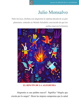 Julio Monsalvo
Niño travieso, disfruta con alegremia la séptima década de su giro
planetario, soñando un Mundo Saludable convencido de que los
sueños mueven la historia
EL RINCÓN DE LA ALEGREMIA
Alegremia es una palabra nueva!! Significa “Alegría que
circula por la sangre”. Dicen las mujeres campesinas que la salud
Sección: EL RINCÓN DE LA ALEGREMIA
C
 