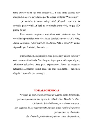tiene que ser cada vez más saludable… Y hay salud cuando hay
alegría, La alegría circulando por la sangre se llama “Alegremia”
¿Y cuándo tenemos Alegremia? ¡Cuando tenemos lo
esencial para vivir!! ¿Y qué es lo esencial para vivir, lo que NO
puede faltar?
Esas mismas mujeres campesinas nos enseñaron que las
cosas indispensables para vivir todas comienzan con la “A”: Aire,
Agua, Alimento, Albergue/Abrigo, Amor, Arte y otras “A” como
Aprendizaje, Amistad, Armonía…
Cuando tenemos en nuestra vida personal y con la familia y
con la comunidad toda Aire limpio, Agua pura, Albergue digno,
Alimento saludable, Arte para expresarnos, Amor en nuestras
relaciones…tenemos salud cada vez más saludable… Tenemos
alegría circulando por la sangre!!
NOTIALEGRÉMICAS
Noticias de hechos que suceden en alguna parte del mundo,
que sentipensamos son signos de vida de Otro Mundo Posible.
Un Mundo Saludable que ya está con nosotros.
Son algunos de los seguramente muchos miles y miles de eventos
que suceden en el mundo.
En el mundo pasan cosas y pasan cosas alegrémicas.
 