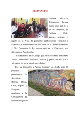 REVIVENCIAS
Intensas vivencias
disfrutamos durante
cuatro días, del 21 al
24 de setiembre, en
Quillota, Chile,
quienes tuvimos el
regalo de la Vida de participar del Encuentro Felicidad y
Esperanza, Celebración de los 300 Años de la Ciudad de Quillota
y 2do. Encuentro de La Internacional de la Esperanza, con
Alegremia y Amistosofía.
Nos reunimos en el Colegio que lleva el nombre de Roberto
Matta, renombrado arquitecto, escultor y poeta, atacado por la
dictadura por su pensamiento político.
Fue un Encuentro a “escala humana” en donde unas 60
personas
procedentes de
Argentina,
Bolivia, Brasil,
Chile, España y
Uruguay,
acudimos a la
Convocatoria de
manera autogestiva.
 