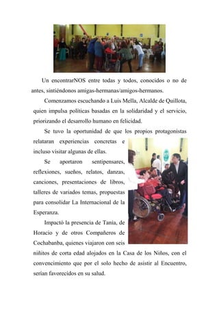 Un encontrarNOS entre todas y todos, conocidos o no de
antes, sintiéndonos amigas-hermanas/amigos-hermanos.
Comenzamos escuchando a Luis Mella, Alcalde de Quillota,
quien impulsa políticas basadas en la solidaridad y el servicio,
priorizando el desarrollo humano en felicidad.
Se tuvo la oportunidad de que los propios protagonistas
relataran experiencias concretas e
incluso visitar algunas de ellas.
Se aportaron sentipensares,
reflexiones, sueños, relatos, danzas,
canciones, presentaciones de libros,
talleres de variados temas, propuestas
para consolidar La Internacional de la
Esperanza.
Impactó la presencia de Tania, de
Horacio y de otros Compañeros de
Cochabanba, quienes viajaron con seis
niñitos de corta edad alojados en la Casa de los Niños, con el
convencimiento que por el solo hecho de asistir al Encuentro,
serían favorecidos en su salud.
 