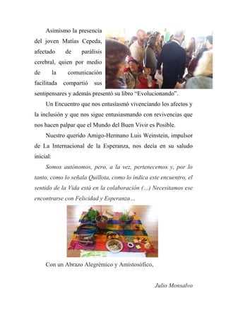 Asimismo la presencia
del joven Matías Cepeda,
afectado de parálisis
cerebral, quien por medio
de la comunicación
facilitada compartió sus
sentipensares y además presentó su libro “Evolucionando”.
Un Encuentro que nos entusiasmó vivenciando los afectos y
la inclusión y que nos sigue entusiasmando con revivencias que
nos hacen palpar que el Mundo del Buen Vivir es Posible.
Nuestro querido Amigo-Hermano Luis Weinstein, impulsor
de La Internacional de la Esperanza, nos decía en su saludo
inicial:
Somos autónomos, pero, a la vez, pertenecemos y, por lo
tanto, como lo señala Quillota, como lo indica este encuentro, el
sentido de la Vida está en la colaboración (…) Necesitamos ese
encontrarse con Felicidad y Esperanza…
Con un Abrazo Alegrémico y Amistosófico,
Julio Monsalvo
 
