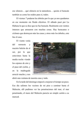 ese silencio… qué silencio en la naturaleza… quizás el huracán
también se come los ruidos para sí, todos.
El viernes 7 podaron los árboles por lo que ya nos quedamos
en ese momento sin fluido eléctrico. El sábado pasó por La
Habana lo que se dice que no fue huracán. Realmente con vientos
intensos que arrasaron con muchas cosas. Hay huracanes o
ciclones que destruyen más las casas y otros más los árboles, este
fue el caso.
El viento venía
del noroeste y
nuestro balcón da al
sur, por lo que
estuvimos hasta la
media noche viendo
los cajones de aire y
el paso del ciclón, y
en la madrugada
arreció mucho y nos
abrió una ventana de nuestra casa y todo.
En la tarde del domingo empezó a mejorar el tiempo un poco.
Ese día salimos los vecinos de mi piso a caminar hasta el
Malecón, allí pudimos ver las penetraciones del mar, el mar
penetrando, el muro del Malecón parecía un simple cartón a su
merced.
 