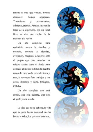 mismo la otra que vendrá. Somos
atardecer. Somos amanecer.
Transeúntes y permanentes,
efímeros, eternos. Parados justo en la
línea de la esperanza, con un túnel
lleno de días que vuelan de la
mañana a la noche.
Un año completo para
co.incidir, meses de siembra y
cosecha, cosecha y siembra,
evolución, pregunta, detenerse ante
el propio ego para escuchar su
miedo, arañar hasta el fondo para
conocer el motivo último de nuestra
razón de estar en la nave de tierra y
mar, la nave que flota tan lejos y tan
cerca, diminuta y vasta. Universo.
Células.
Un año completo que está
detrás, que está delante, que nos
despide y nos saluda.
La vida que no se detiene, la vida
que de pura buena voluntad nos ha
hecho a todos, los que aquí estamos,
 