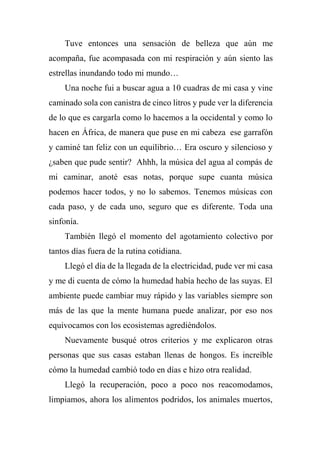 Tuve entonces una sensación de belleza que aún me
acompaña, fue acompasada con mi respiración y aún siento las
estrellas inundando todo mi mundo…
Una noche fui a buscar agua a 10 cuadras de mi casa y vine
caminado sola con canistra de cinco litros y pude ver la diferencia
de lo que es cargarla como lo hacemos a la occidental y como lo
hacen en África, de manera que puse en mi cabeza ese garrafón
y caminé tan feliz con un equilibrio… Era oscuro y silencioso y
¿saben que pude sentir? Ahhh, la música del agua al compás de
mi caminar, anoté esas notas, porque supe cuanta música
podemos hacer todos, y no lo sabemos. Tenemos músicas con
cada paso, y de cada uno, seguro que es diferente. Toda una
sinfonía.
También llegó el momento del agotamiento colectivo por
tantos días fuera de la rutina cotidiana.
Llegó el día de la llegada de la electricidad, pude ver mi casa
y me di cuenta de cómo la humedad había hecho de las suyas. El
ambiente puede cambiar muy rápido y las variables siempre son
más de las que la mente humana puede analizar, por eso nos
equivocamos con los ecosistemas agrediéndolos.
Nuevamente busqué otros criterios y me explicaron otras
personas que sus casas estaban llenas de hongos. Es increíble
cómo la humedad cambió todo en días e hizo otra realidad.
Llegó la recuperación, poco a poco nos reacomodamos,
limpiamos, ahora los alimentos podridos, los animales muertos,
 