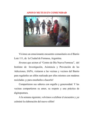 APOYO MUTUO EN COMUNIDAD
Vivimos un emocionante encuentro comunitario en el Barrio
Lote 111, de la Ciudad de Formosa, Argentina.
Jóvenes que asisten al “Centro de Día Nueva Formosa”, del
Instituto de Investigación, Asistencia y Prevención de las
Adicciones, IAPA, visitaron a las vecinas y vecinos del Barrio
para regalarles un sillón realizado por ellos mismos con maderas
recicladas ¡y para enseñarles a hacerlo!
Compartieron sus saberes con orgullo y generosidad. Y las
vecinas compartieron su amor, su respeto y una práctica de
digitopuntura.
A la semana siguiente, volvimos a celebrar el encuentro y ¡se
culminó la elaboración del nuevo sillón!
 