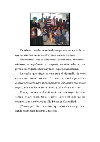 Es así como reafirmamos los lazos que nos unen y la fuerza
que nos dan para seguir construyendo mundos mejores.
Encontrarnos, que es conocernos, escucharnos, abrazarnos,
mirarnos, acompañarnos y compartir nuestros saberes, nos
permite saber quiénes Somos y todo lo que podemos hacer.
La vecina que ofrece su casa para el desarrollo de estos
encuentros comunitarios, dice: “… nunca se olviden que este es
el lugar de ustedes, para que nos podamos unir, cuanto más somos
mejor, porque se hacen cosas buenas y para el bien de todos…”
El apoyo mutuo es el sentimiento que con mayor fuerza se
expresa en este lugar. Juntas y juntos vamos sabiendo que no
estamos solas ni solos, y que sólo Somos en Comunidad!
¡Vamos por más Encuentros, que otros mundos ya están
siendo posibles En nosotras y nosotros!!!
 