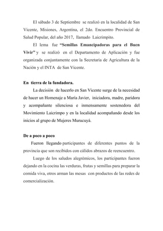 El sábado 3 de Septiembre se realizó en la localidad de San
Vicente, Misiones, Argentina, el 2do. Encuentro Provincial de
Salud Popular, del año 2017, llamado Laicrimpito.
El lema fue “Semillas Emancipadoras para el Buen
Vivir” y se realizó en el Departamento de Aplicación y fue
organizada conjuntamente con la Secretaria de Agricultura de la
Nación y el INTA de San Vicente.
En tierra de la fundadora.
La decisión de hacerlo en San Vicente surge de la necesidad
de hacer un Homenaje a María Javier, iniciadora, madre, paridora
y acompañante silenciosa e inmensamente sostenedora del
Movimiento Laicrimpo y en la localidad acompañando desde los
inicios al grupo de Mujeres Murucuyá.
De a poco a poco
Fueron llegando participantes de diferentes puntos de la
provincia que son recibidos con cálidos abrazos de reencuentro.
Luego de los saludos alegrémicos, los participantes fueron
dejando en la cocina las verduras, frutas y semillas para preparar la
comida viva, otros arman las mesas con productos de las redes de
comercialización.
 