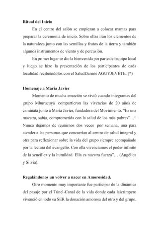 Ritual del Inicio
En el centro del salón se empiezan a colocar mantas para
preparar la ceremonia de inicio. Sobre ellas irán los elementos de
la naturaleza junto con las semillas y frutos de la tierra y también
algunos instrumentos de viento y de percusión.
En primer lugar se dio la bienvenida por parte del equipo local
y luego se hizo la presentación de los participantes de cada
localidad recibiéndolos con el SaludDarnos AGUYJEVÉTE. (*)
Homenaje a María Javier
Momento de mucha emoción se vivió cuando integrantes del
grupo Mburucuyá compartieron las vivencias de 20 años de
caminata junto a María Javier, fundadora del Movimiento. “Es una
maestra, sabia, comprometida con la salud de los más pobres”…“
Nunca dejamos de reunirnos dos veces por semana, una para
atender a las personas que concurrían al centro de salud integral y
otra para reflexionar sobre la vida del grupo siempre acompañado
por la lectura del evangelio. Con ella vivenciamos el poder infinito
de la sencillez y la humildad. Ella es nuestra fuerza”… (Angélica
y Silvia).
Regalándonos un volver a nacer en Amorosidad.
Otro momento muy importante fue participar de la dinámica
del pasaje por el Túnel-Canal de la vida donde cada laicrimpero
vivenció en todo su SER la donación amorosa del otro y del grupo.
 