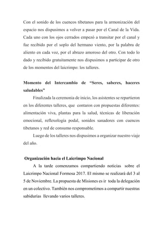 Con el sonido de los cuencos tibetanos para la armonización del
espacio nos dispusimos a volver a pasar por el Canal de la Vida.
Cada uno con los ojos cerrados empezó a transitar por el canal y
fue recibido por el soplo del hermano viento, por la palabra de
aliento en cada voz, por el abrazo amoroso del otro. Con todo lo
dado y recibido gratuitamente nos dispusimos a participar de otro
de los momentos del laicrimpo: los talleres.
Momento del Intercambio de “Seres, saberes, haceres
saludables”
Finalizada la ceremonia de inicio, los asistentes se repartieron
en los diferentes talleres, que contaron con propuestas diferentes:
alimentación viva, plantas para la salud, técnicas de liberación
emocional, reflexología podal, sonidos sanadores con cuencos
tibetanos y red de consumo responsable.
Luego de los talleres nos dispusimos a organizar nuestro viaje
del año.
Organización hacia el Laicrimpo Nacional
A la tarde comenzamos compartiendo noticias sobre el
Laicrimpo Nacional Formosa 2017. El mismo se realizará del 3 al
5 de Noviembre. La propuesta de Misiones es ir toda la delegación
en un colectivo. También nos comprometimos a compartir nuestras
sabidurías llevando varios talleres.
 