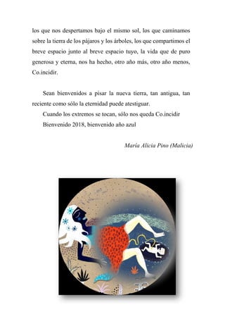 los que nos despertamos bajo el mismo sol, los que caminamos
sobre la tierra de los pájaros y los árboles, los que compartimos el
breve espacio junto al breve espacio tuyo, la vida que de puro
generosa y eterna, nos ha hecho, otro año más, otro año menos,
Co.incidir.
Sean bienvenidos a pisar la nueva tierra, tan antigua, tan
reciente como sólo la eternidad puede atestiguar.
Cuando los extremos se tocan, sólo nos queda Co.incidir
Bienvenido 2018, bienvenido año azul
María Alicia Pino (Malicia)
 