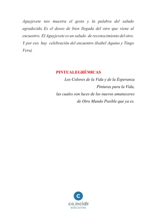 Aguyjevete nos muestra el gesto y la palabra del saludo
agradecido. Es el deseo de bien llegada del otro que viene al
encuentro. El Aguyjevete es un saludo de reconocimiento del otro.
Y por eso hay celebración del encuentro (Isabel Aquino y Tingo
Vera)
PINTUALEGRÉMICAS
Los Colores de la Vida y de la Esperanza
Pinturas para la Vida,
las cuales son luces de los nuevos amaneceres
de Otro Mundo Posible que ya es.
 