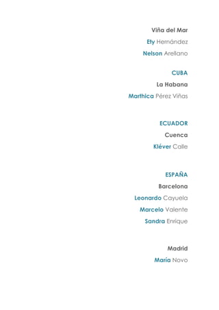 Viña del Mar
Ety Hernández
Nelson Arellano
CUBA
La Habana
Marthica Pérez Viñas
ECUADOR
Cuenca
Kléver Calle
ESPAÑA
Barcelona
Leonardo Cayuela
Marcelo Valente
Sandra Enrique
Madrid
María Novo
 