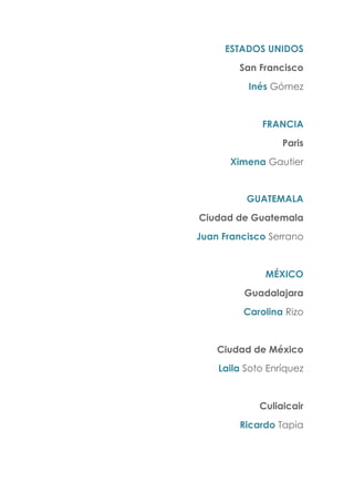ESTADOS UNIDOS
San Francisco
Inés Gómez
FRANCIA
Paris
Ximena Gautier
GUATEMALA
Ciudad de Guatemala
Juan Francisco Serrano
MÉXICO
Guadalajara
Carolina Rizo
Ciudad de México
Laila Soto Enríquez
Culiaicair
Ricardo Tapia
 