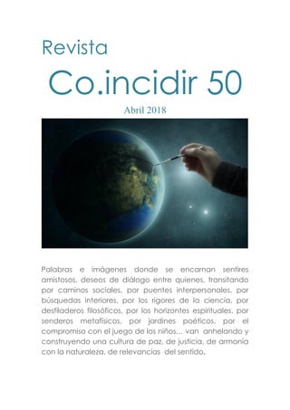 Revista
Co.incidir 50
Abril 2018
Palabras e imágenes donde se encarnan sentires
amistosos, deseos de diálogo entre quienes, transitando
por caminos sociales, por puentes interpersonales, por
búsquedas interiores, por los rigores de la ciencia, por
desfiladeros filosóficos, por los horizontes espirituales, por
senderos metafísicos, por jardines poéticos, por el
compromiso con el juego de los niños… van anhelando y
construyendo una cultura de paz, de justicia, de armonía
con la naturaleza, de relevancias del sentido.
 