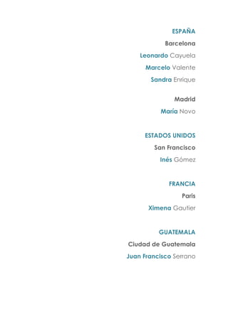 ESPAÑA
Barcelona
Leonardo Cayuela
Marcelo Valente
Sandra Enrique
Madrid
María Novo
ESTADOS UNIDOS
San Francisco
Inés Gómez
FRANCIA
Paris
Ximena Gautier
GUATEMALA
Ciudad de Guatemala
Juan Francisco Serrano
 