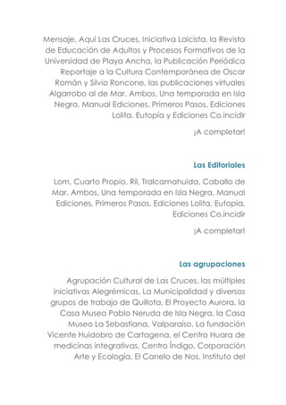 Mensaje, Aquí Las Cruces, Iniciativa Laicista, la Revista
de Educación de Adultos y Procesos Formativos de la
Universidad de Playa Ancha, la Publicación Periódica
Reportaje a la Cultura Contemporánea de Oscar
Román y Silvio Roncone, las publicaciones virtuales
Algarrobo al de Mar, Ambos, Una temporada en Isla
Negra, Manual Ediciones, Primeros Pasos, Ediciones
Lolita, Eutopía y Ediciones Co.incidir
¡A completar!
Las Editoriales
Lom, Cuarto Propio, Ril, Tralcamahuida, Caballo de
Mar, Ambos, Una temporada en Isla Negra, Manual
Ediciones, Primeros Pasos, Ediciones Lolita, Eutopía,
Ediciones Co.incidir
¡A completar!
Las agrupaciones
Agrupación Cultural de Las Cruces, las múltiples
iniciativas Alegrémicas, La Municipalidad y diversos
grupos de trabajo de Quillota, El Proyecto Aurora, la
Casa Museo Pablo Neruda de Isla Negra, la Casa
Museo La Sebastiana, Valparaíso, La fundación
Vicente Huidobro de Cartagena, el Centro Huara de
medicinas integrativas, Centro Índigo, Corporación
Arte y Ecología, El Canelo de Nos, Instituto del
 
