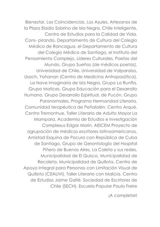 Bienestar, Las Coincidencias, Los Azules, Artesanos de
la Plaza Eladio Sobrino de Isla Negra, Chile Inteligente,
Centro de Estudios para la Calidad de Vida,
Cons- pirando, Departamento de Cultura del Colegio
Médico de Rancagua, el Departamento de Cultura
del Colegio Médico de Santiago, el Instituto del
Pensamiento Complejo, Líderes Culturales, Poetas del
Mundo, Grupo Sueños (de médicos poetas),
Universidad de Chile, Universidad de Valparaíso,
Usach, Yohanan (Centro de Medicina Antroposófica),
La Nave Imaginaria de Isla Negra, Grupo La Runfla,
Grupo Matices, Grupo Educación para el Desarrollo
Humano, Grupo Desarrollo Espiritual, de Pucón, Grupo
Paranormales, Programa Hermandad Literaria,
Comunidad terapéutica de Peñalolén, Centro Arqué,
Centro Tremonhue, Taller Literario de Adulto Mayor La
Mampara, Academia de Estudios e Investigación
Complexus Edgar Morín, AEICEM Proyecto de
agrupación de médicos escritores latinoamericanos,
Amistad Esquina de Pocuro con República de Cuba
de Santiago, Grupo de Gerontología del Hospital
Piñero de Buenos Aires, La Caleta y sus redes,
Municipalidad de El Quisco, Municipalidad de
Recoleta, Municipalidad de Quillota, Centro de
Apoyo Integral para Personas con Limitación Visual de
Quillota (CEALIVI), Taller Literario con Malicia. Centro
de Estudios Jaime Galté. Sociedad de Escritores de
Chile (SECH). Escuela Popular Paulo Freire
¡A completar!
 