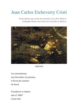 Juan Carlos Etcheverry Cristi
Poeta chileno que reside de momento en La Paz, Bolivia.
Embajador/Editor de la Revista Coincidir en Bolivia.
ABISMO
Las circunstancias,
mas bien dicho, las personas,
te llevan por caminos
de locura.
El poderoso se impone
ante el “débil”
el que tiene
 