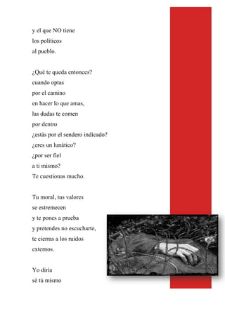 y el que NO tiene
los políticos
al pueblo.
¿Qué te queda entonces?
cuando optas
por el camino
en hacer lo que amas,
las dudas te comen
por dentro
¿estás por el sendero indicado?
¿eres un lunático?
¿por ser fiel
a ti mismo?
Te cuestionas mucho.
Tu moral, tus valores
se estremecen
y te pones a prueba
y pretendes no escucharte,
te cierras a los ruidos
externos.
Yo diría
sé tú mismo
 