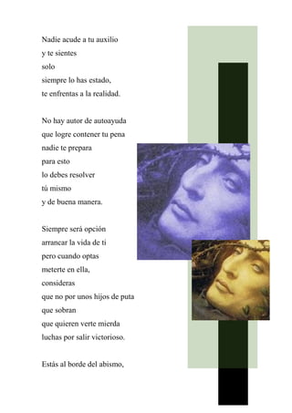 Nadie acude a tu auxilio
y te sientes
solo
siempre lo has estado,
te enfrentas a la realidad.
No hay autor de autoayuda
que logre contener tu pena
nadie te prepara
para esto
lo debes resolver
tú mismo
y de buena manera.
Siempre será opción
arrancar la vida de ti
pero cuando optas
meterte en ella,
consideras
que no por unos hijos de puta
que sobran
que quieren verte mierda
luchas por salir victorioso.
Estás al borde del abismo,
 
