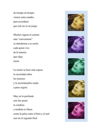 de tiempo en tiempo
vienen estos estados
para recordarte
que este no es un juego.
Muchos siguen el camino
más “conveniente”
se abandonan a su suerte
cada quien vive
de la manera
que elige
morir.
La noche se hace más espesa
la oscuridad cubre
los temores
y la incertidumbre ronda
a paso seguro.
Muy en lo profundo
este Ser poeta
te condena
y también te libera
como la pelea entre el bien y el mal
casi en el segundo final
 