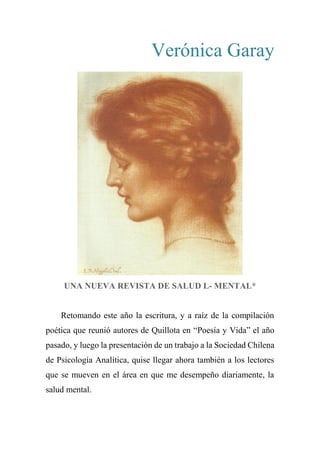 Verónica Garay
UNA NUEVA REVISTA DE SALUD L- MENTAL*
Retomando este año la escritura, y a raíz de la compilación
poética que reunió autores de Quillota en “Poesía y Vida” el año
pasado, y luego la presentación de un trabajo a la Sociedad Chilena
de Psicología Analítica, quise llegar ahora también a los lectores
que se mueven en el área en que me desempeño diariamente, la
salud mental.
 
