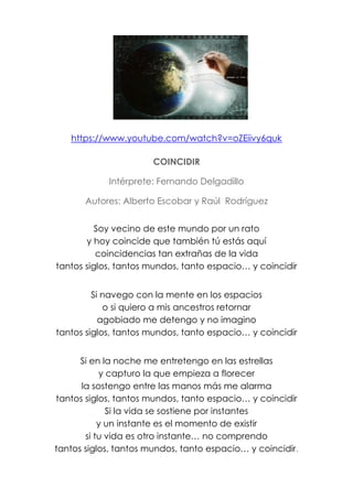 https://www.youtube.com/watch?v=oZEiivy6quk
COINCIDIR
Intérprete: Fernando Delgadillo
Autores: Alberto Escobar y Raúl Rodríguez
Soy vecino de este mundo por un rato
y hoy coincide que también tú estás aquí
coincidencias tan extrañas de la vida
tantos siglos, tantos mundos, tanto espacio… y coincidir
Si navego con la mente en los espacios
o si quiero a mis ancestros retornar
agobiado me detengo y no imagino
tantos siglos, tantos mundos, tanto espacio… y coincidir
Si en la noche me entretengo en las estrellas
y capturo la que empieza a florecer
la sostengo entre las manos más me alarma
tantos siglos, tantos mundos, tanto espacio… y coincidir
Si la vida se sostiene por instantes
y un instante es el momento de existir
si tu vida es otro instante… no comprendo
tantos siglos, tantos mundos, tanto espacio… y coincidir.
 