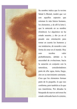 Su nombre indica que la revista
Salud L-Mental, tendrá que ver
con aquellos aspectos que
retoman lo más básico humano,
los elementos, y de allí la letra L
que la antecede en su nombre
(fonético). Lo alquímico no ha
estado ausente, y dio ya en el
pasado una orientación para
tomar en cuenta los humores y
sus tendencias, de acuerdo a una
forma de estar en el mundo. Hoy
esto recobra valor
probablemente, debido a la
necesidad de evolucionar, hacia
la sanación en conjunto con la
naturaleza, considerándonos
parte de ella: agua, tierra, fuego,
aire en su movimiento constante.
Creo que los elementos forman
parte de lo pequeño, lo que nos
conforma, pero también es lo que
nos transforma. Por décadas la
búsqueda de nuevos universos ha
estado enfocada hacia lo externo,
 