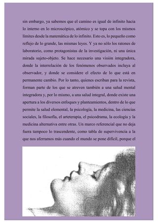 sin embargo, ya sabemos que el camino es igual de infinito hacia
lo interno en lo microscópico, atómico y se topa con los mismos
límites desde la matemática de lo infinito. Esto es, lo pequeño como
reflejo de lo grande, las mismas leyes. Y ya no sólo los ratones de
laboratorio, como protagonistas de la investigación, ni una única
mirada sujeto-objeto. Se hace necesario una visión integradora,
donde la interrelación de los fenómenos observados incluya al
observador, y donde se considere el efecto de lo que está en
permanente cambio. Por lo tanto, quienes escriban para la revista,
forman parte de los que se atreven también a una salud mental
integradora y, por lo mismo, a una salud integral, donde existe una
apertura a los diversos enfoques y planteamientos, dentro de lo que
permite la salud elemental, la psicología, la medicina, las ciencias
sociales, la filosofía, el arteterapia, el psicodrama, la ecología y la
medicina alternativa entre otras. Un marco referencial que no deja
fuera tampoco lo trascendente, como tabla de supervivencia a la
que nos aferramos más cuando el mundo se pone difícil, porque el
 