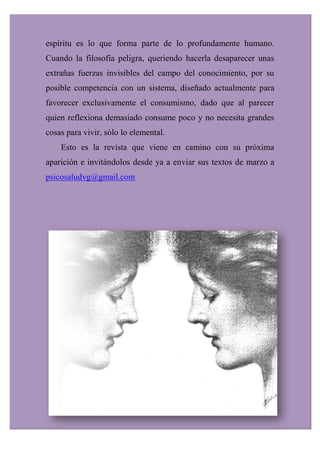 espíritu es lo que forma parte de lo profundamente humano.
Cuando la filosofía peligra, queriendo hacerla desaparecer unas
extrañas fuerzas invisibles del campo del conocimiento, por su
posible competencia con un sistema, diseñado actualmente para
favorecer exclusivamente el consumismo, dado que al parecer
quien reflexiona demasiado consume poco y no necesita grandes
cosas para vivir, sólo lo elemental.
Esto es la revista que viene en camino con su próxima
aparición e invitándolos desde ya a enviar sus textos de marzo a
psicosaludvg@gmail.com
 