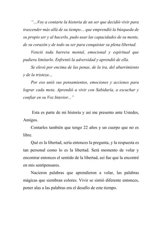 “…Voy a contarte la historia de un ser que decidió vivir para
trascender más allá de su tiempo… que emprendió la búsqueda de
su propio ser y al hacerlo, pudo usar las capacidades de su mente,
de su corazón y de todo su ser para conquistar su plena libertad.
Venció toda barrera mental, emocional y espiritual que
pudiera limitarlo. Enfrentó la adversidad y aprendió de ella.
Se elevó por encima de las penas, de la ira, del aburrimiento
y de la tristeza…
Por eso unió sus pensamientos, emociones y acciones para
lograr cada meta. Aprendió a vivir con Sabiduría, a escuchar y
confiar en su Voz Interior...”
Esta es parte de mi historia y así me presento ante Ustedes,
Amigos.
Contarles también que tengo 22 años y un cuerpo que no es
libre.
Qué es la libertad, sería entonces la pregunta, y la respuesta es
tan personal como lo es la libertad. Será momento de volar y
encontrar entonces el sentido de la libertad, así fue que la encontré
en mis sentipensares.
Nacieron palabras que aprendieron a volar, las palabras
mágicas que siembran colores. Vivir se sintió diferente entonces,
poner alas a las palabras era el desafío de este tiempo.
 