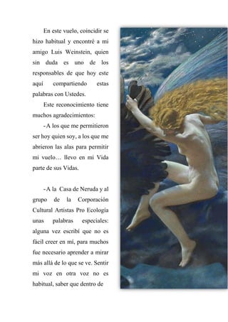 En este vuelo, coincidir se
hizo habitual y encontré a mi
amigo Luis Weinstein, quien
sin duda es uno de los
responsables de que hoy este
aquí compartiendo estas
palabras con Ustedes.
Este reconocimiento tiene
muchos agradecimientos:
-A los que me permitieron
ser hoy quien soy, a los que me
abrieron las alas para permitir
mi vuelo… llevo en mi Vida
parte de sus Vidas.
-A la Casa de Neruda y al
grupo de la Corporación
Cultural Artistas Pro Ecología
unas palabras especiales:
alguna vez escribí que no es
fácil creer en mí, para muchos
fue necesario aprender a mirar
más allá de lo que se ve. Sentir
mi voz en otra voz no es
habitual, saber que dentro de
 