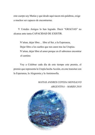 este cuerpo soy Matías y que desde aquí nacen mis palabras, exige
a muchos ser capaces de encontrarme.
Y Ustedes Amigos lo han logrado. Decir “GRACIAS” no
alcanza ante tanta CAPACIDAD DE EXISTIR.
N’aitun, dejar libre… libre al Ser, a la Esperanza,
Dejar libre a los sueños que nos unen tras las Utopías.
N’aitun, dejar libre al amor porque en él sabremos encontrar
el camino.
Voy a Celebrar cada día de este tiempo este premio, el
premio que representa la Utopía hecha Acción, en este transitar con
la Esperanza, la Alegremia y la Amistosofia.
MATIAS ANDRES CEPEDA MONSALVO
ARGENTINA – MARZO 2018
 