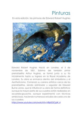 Pinturas
En esta edición, las pinturas de Edward Robert Hughes
Edward Robert Hughes Nació en Londres, el 5 de
noviembre de 1851. Sobrino del también pintor
prerrafaelita Arthur Hughes, se formó junto a su tío
inicialmente hasta su ingreso en la Royal Academy de
Londres. Su obra se enmarca dentro del simbolismo y el
Aestheticismo. Comenzó su carrera artística cerca de los
prerrafaelitas, siendo admirador y seguidor de Edward
Burne-Jones, que le influiría en su obra de forma definitiva;
aunque la mayor parte de sus cuadros están realizados en
acuarela-gouache, aunque experimentó con técnicas
ambiciosas, haciendo numerosos estudios de cada uno de
sus cuadros.
https://www.youtube.com/watch?v=VBjxDOCgW_4
 