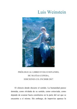 Luis Weinstein
PRÓLOGO AL LIBRO EVOLUCIONANDO,
DE MATÍAS CEPEDA,
EDICIONES CO. INCIDIR 2017
El silencio donde discurre el sentido. La humanidad parece
dormida, como olvidada de su sentido, como extraviada, como
dejando de avanzar hacia constituirse en la parte del ser que se
encuentra a sí mismo. Sin embargo, de improviso aparece la
 