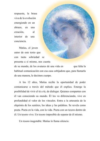 respuesta, la brasa
viva de la evolución
emergiendo en un
abrazo, en una
creación, al
interior de una
conciencia.
Matías, el joven
autor de este texto que
con tanta sobriedad se
presenta a sí mismo, nos cuenta
de su mundo, de los avatares de una vida en que falta la
habitual comunicación con esa casa cobijadora que, para llamarla
de una manera, le decimos cuerpo.
A los 12 años, Matías recibe la oportunidad de poder
comunicarse a través del método que él explica. Emerge la
posibilidad de vivir el tú a tú, de dialogar. Quienes comparten con
él van conociendo su mundo. Él los va diferenciando, vive en
profundidad el valor de los vínculos. Entra a la artesanía de la
alquimia de los sentires, las ideas y las palabras. Se revela como
poeta. Poeta en la vida, con la vida. Poeta con un tesoro dentro de
él. Un tesoro vivo. Un tesoro imposible de separar de él mismo.
Un tesoro inagotable. Matías lo llama silencio.
 