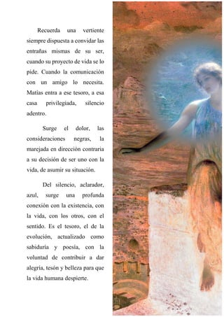 Recuerda una vertiente
siempre dispuesta a convidar las
entrañas mismas de su ser,
cuando su proyecto de vida se lo
pide. Cuando la comunicación
con un amigo lo necesita.
Matías entra a ese tesoro, a esa
casa privilegiada, silencio
adentro.
Surge el dolor, las
consideraciones negras, la
marejada en dirección contraria
a su decisión de ser uno con la
vida, de asumir su situación.
Del silencio, aclarador,
azul, surge una profunda
conexión con la existencia, con
la vida, con los otros, con el
sentido. Es el tesoro, el de la
evolución, actualizado como
sabiduría y poesía, con la
voluntad de contribuir a dar
alegría, tesón y belleza para que
la vida humana despierte.
 