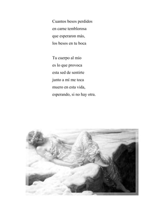 Cuantos besos perdidos
en carne temblorosa
que esperaron más,
los besos en tu boca
Tu cuerpo al mío
es lo que provoca
esta sed de sentirte
junto a mí me toca
muero en esta vida,
esperando, si no hay otra.
 