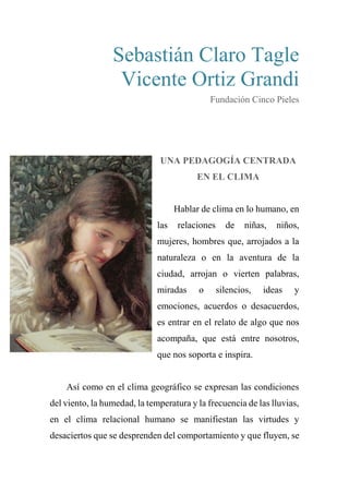 Sebastián Claro Tagle
Vicente Ortiz Grandi
Fundación Cinco Pieles
UNA PEDAGOGÍA CENTRADA
EN EL CLIMA
Hablar de clima en lo humano, en
las relaciones de niñas, niños,
mujeres, hombres que, arrojados a la
naturaleza o en la aventura de la
ciudad, arrojan o vierten palabras,
miradas o silencios, ideas y
emociones, acuerdos o desacuerdos,
es entrar en el relato de algo que nos
acompaña, que está entre nosotros,
que nos soporta e inspira.
Así como en el clima geográfico se expresan las condiciones
del viento, la humedad, la temperatura y la frecuencia de las lluvias,
en el clima relacional humano se manifiestan las virtudes y
desaciertos que se desprenden del comportamiento y que fluyen, se
 