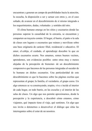 encuentran y generan un campo de posibilidades hacia la atención,
la escucha, la disposición a ser y actuar con otros y, en el caso
soñado, de avanzar en el descubrimiento de sí mismo integrado a
los requerimientos, dudas, voluntades y sentidos del otro.
El clima humano emerge en los sitios y escenarios donde las
personas superan la casualidad de la cercanía, se encuentran y
comparten un trayecto común. El hogar, el barrio, el patio o la sala
de clases son lugares o escenarios que reúnen y movilizan sobre
una base originaria de carácter filial, residencial o educativo. El
amor, el cobijo, el cuidado, el aprendizaje descubre lo que en
dichos escenarios ocurre. Nos amamos, somos buenos vecinos,
aprendemos, son evidencias posibles -entre otras muy o menos
alejadas de la percepción de bienestar- de un descubrimiento
comprensivo que hacemos de las personas integradas al suceder de
lo humano en dichos escenarios. Una particularidad de este
descubrimiento es que lo hacemos sobre las páginas escritas que
representan al grupo; la familia, el vecindario, el grupo curso. Un
algo entonces se va construyendo, respira, vive e incide al interior
de cada hogar, en todo barrio, en las escuelas y al interior de las
salas de clases. Un algo que nos permite aproximarnos, desde la
percepción y la experiencia, a descubrir cómo estamos, cómo
viajamos, qué impacto tiene el viaje, qué sentimos. Un algo que
nos invita a detenernos a desenvolver el diálogo que sitúa las
interrogantes sobre el estar de un nosotros.
 