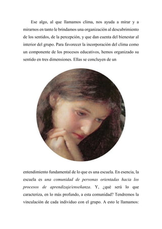 Ese algo, al que llamamos clima, nos ayuda a mirar y a
mirarnos en tanto le brindamos una organización al descubrimiento
de los sentidos, de la percepción, y que dan cuenta del bienestar al
interior del grupo. Para favorecer la incorporación del clima como
un componente de los procesos educativos, hemos organizado su
sentido en tres dimensiones. Ellas se concluyen de un
entendimiento fundamental de lo que es una escuela. En esencia, la
escuela es una comunidad de personas orientadas hacia los
procesos de aprendizaje/enseñanza. Y, ¿qué será lo que
caracteriza, en lo más profundo, a esta comunidad? Tendremos la
vinculación de cada individuo con el grupo. A esto le llamamos:
 