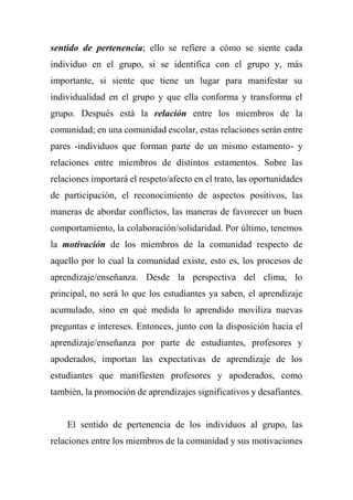 sentido de pertenencia; ello se refiere a cómo se siente cada
individuo en el grupo, si se identifica con el grupo y, más
importante, si siente que tiene un lugar para manifestar su
individualidad en el grupo y que ella conforma y transforma el
grupo. Después está la relación entre los miembros de la
comunidad; en una comunidad escolar, estas relaciones serán entre
pares -individuos que forman parte de un mismo estamento- y
relaciones entre miembros de distintos estamentos. Sobre las
relaciones importará el respeto/afecto en el trato, las oportunidades
de participación, el reconocimiento de aspectos positivos, las
maneras de abordar conflictos, las maneras de favorecer un buen
comportamiento, la colaboración/solidaridad. Por último, tenemos
la motivación de los miembros de la comunidad respecto de
aquello por lo cual la comunidad existe, esto es, los procesos de
aprendizaje/enseñanza. Desde la perspectiva del clima, lo
principal, no será lo que los estudiantes ya saben, el aprendizaje
acumulado, sino en qué medida lo aprendido moviliza nuevas
preguntas e intereses. Entonces, junto con la disposición hacia el
aprendizaje/enseñanza por parte de estudiantes, profesores y
apoderados, importan las expectativas de aprendizaje de los
estudiantes que manifiesten profesores y apoderados, como
también, la promoción de aprendizajes significativos y desafiantes.
El sentido de pertenencia de los individuos al grupo, las
relaciones entre los miembros de la comunidad y sus motivaciones
 